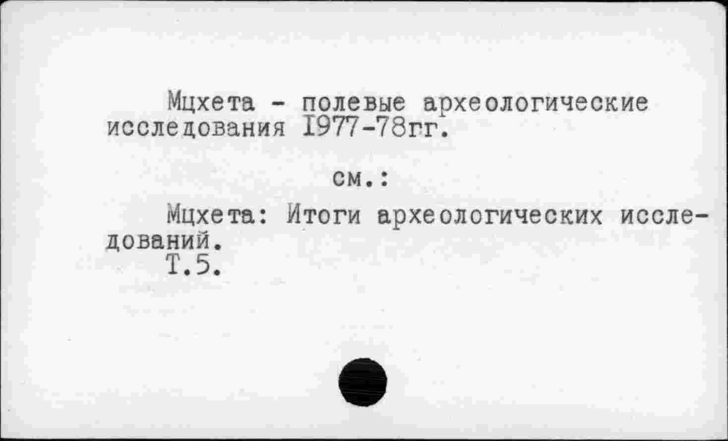 ﻿Мцхета - полевые археологические исследования 1977-78гг.
Мцхета : дований.	см. : Итоги археологических иссле-
Т.5.